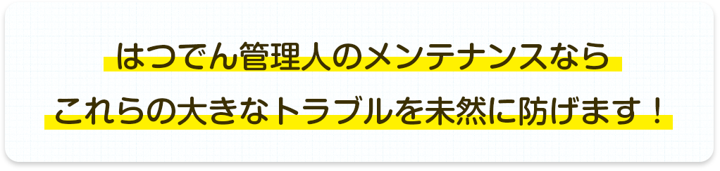 はつでん管理人のメンテナンスならこれらの大きなトラブルを未然に防げます!